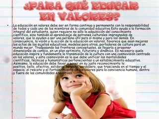 • La educación en valores debe ser en forma continua y permanente con la responsabilidad
de todos y cada uno de los miembros de la comunidad educativa Esto ayuda a la formación
integral del estudiante, quien requiere no sólo la adquisición del conocimiento
científico, sino también el aprendizaje de patrones culturales impregnados de
valores, que lo ayuden a ser una persona útil para sí misma y para los demás. En
consecuencia, la visión y la acción de la educación en valores, favorece que sean mejores
los actos de los sujetos educativos, modelos para otros, portadores de cultura para un
mundo mejor. Traspasando las fronteras conceptuales, se llegaría a proponer
dimensiones de cambio, en un plan optimista, futurista y dinámico. Es necesario quela
educación inspire y fundamente la transmisión de la cultura con una cosmovisión centrada
en los valores, y esta cosmovisión es la que debe unificar las mentalidades
científicas, técnicas y humanísticas pertenecientes a un establecimiento educativo.
Asimismo, la educación debe llevar a poner en su justo reconocimiento lo:
positivo, bello, afectivo, solidario, honesto, verdadero, que trascienda en el tiempo y el
espacio; el rescate y el fortalecimiento de los valores para la convivencia humana, dentro
y fuera de las comunidades educativas.
 