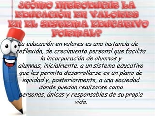 La educación en valores es una instancia de
reflexión, de crecimiento personal que facilita
la incorporación de alumnos y
alumnas, inicialmente, a un sistema educativo
que les permita desarrollarse en un plano de
equidad y, posteriormente, a una sociedad
donde puedan realizarse como
personas, únicas y responsables de su propia
vida.
 