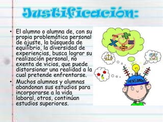 • El alumno o alumna de, con su
propia problemática personal
de ajuste, la búsqueda de
equilibrio, la diversidad de
experiencias, busca lograr su
realización personal, no
exenta de vicios, que puede
distorsionar una realidad a la
cual pretende enfrentarse.
• Muchos alumnos y alumnas
abandonan sus estudios para
incorporarse a la vida
laboral, otros, continúan
estudios superiores.
 