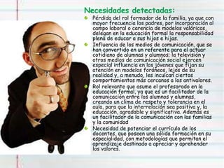 Necesidades detectadas:
Pérdida del rol formador de la familia, ya que con
mayor frecuencia los padres, por incorporación al
campo laboral o carencia de modelos valóricos,
delegan en la educación formal la responsabilidad
plena de educar a sus hijos e hijas.
Influencia de los medios de comunicación, que se
han convertido en un referente para el actuar
cotidiano de alumnas y alumnos; la televisión y
otros medios de comunicación social ejercen
especial influencia en los jóvenes que fijan su
atención en modelos foráneos, lejos de su
realidad y, a menudo, les inculcan ciertos
comportamientos más cercanos a los antivalores.
Rol relevante que asume el profesorado en la
educación formal, ya que es un facilitador de la
comunicación entre los alumnos y alumnas,
creando un clima de respeto y tolerancia en el
aula, para que la interrelación sea positiva y, la
educación, agradable y significativa. Además es
un facilitador de la comunicación con las familias
y la comunidad
Necesidad de potenciar el currículo de los
docentes, que poseen una sólida formación en su
especialidad, con metodologías que permitan el
aprendizaje destinado a apreciar y aprehender
los valores.
 