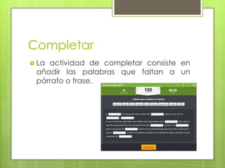 Completar
 La

actividad de completar consiste en
añadir las palabras que faltan a un
párrafo o frase.

 