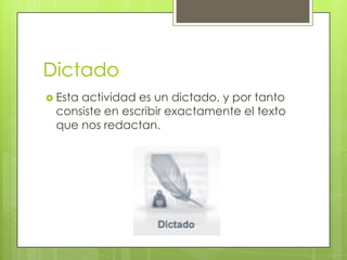 Dictado
 Esta

actividad es un dictado, y por tanto
consiste en escribir exactamente el texto
que nos redactan.

 