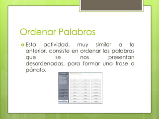 Ordenar Palabras
 Esta

actividad, muy similar a la
anterior, consiste en ordenar las palabras
que
se
nos
presentan
desordenadas, para formar una frase o
párrafo.

 