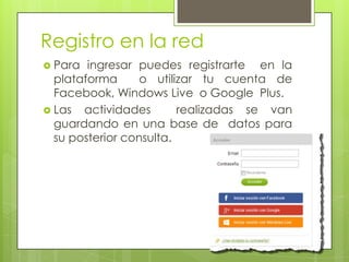 Registro en la red
 Para

ingresar puedes registrarte en la
plataforma
o utilizar tu cuenta de
Facebook, Windows Live o Google Plus.
 Las actividades
realizadas se van
guardando en una base de datos para
su posterior consulta.

 
