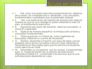 Su uso en clase











I.
Dar inicio a la sesión educativa presentando los objetivos
de la sesión, las competencias a desarrollar y los conceptos
fundamentales y subsidiarios que se pretenden adquirir.
II.
Dar una explicación de manera de introducción sobre la
manera en que se va a trabajar la sesión utilizando la web 2.0
para el reforzamiento educativo.
III.
Exposición por parte del docente sobre los conceptos a
conocer y aprender.
IV. Explicar de manera expositiva la introducción al tema y
conceptos fundamentales.
V.
Video proyectar un tutorial de como registrarse en
Educaplay utilizando su cuenta de Facebook.
VI. Diseñar, desarrollar e imprimir una sopa de letras con las
palabras clave de los conceptos vistos en clase utilizando la
herramienta en Educaplay para que los alumnos la resuelvan
como ejercicio en clase
VII. Desarrollar un crucigrama con los 4 pasos fundamentales
para la implementación de un sistema de información
utilizando la Métrica 3, comentarle a los alumnos que es una
actividad para desarrollar en casa.

 