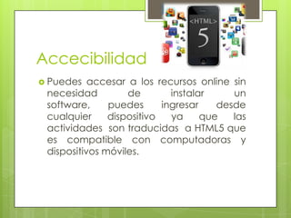 Accecibilidad
 Puedes

accesar a los recursos online sin
necesidad
de
instalar
un
software,
puedes
ingresar
desde
cualquier
dispositivo
ya
que
las
actividades son traducidas a HTML5 que
es compatible con computadoras y
dispositivos móviles.

 