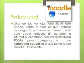 Portabilidad
 Otra

de las ventajas que tiene este
servicio frente a otros es que permite
descargar la actividad en formato flash
para poder realizarla sin conexión a
Internet o exportarla con compatibilidad
SCORN para agregarlas a
una
plataforma educativa o LMS como lo son
Moodle, Dokeos, etc.

 