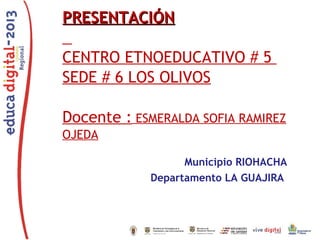 PRESENTACIÓNPRESENTACIÓN
CENTRO ETNOEDUCATIVO # 5
SEDE # 6 LOS OLIVOS
Docente : ESMERALDA SOFIA RAMIREZ
OJEDA
Municipio RIOHACHA
Departamento LA GUAJIRA
 