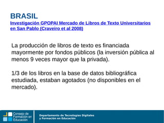 Departamento de Tecnologías Digitales
y Formación en Educación
La producción de libros de texto es financiada
mayormente por fondos públicos (la inversión pública al
menos 9 veces mayor que la privada).
1/3 de los libros en la base de datos bibliográfica
estudiada, estaban agotados (no disponibles en el
mercado).
BRASIL
Investigación GPOPAI Mercado de Libros de Texto Universitarios
en San Pablo (Craveiro et al 2008)
 
