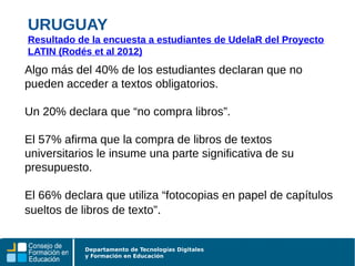Departamento de Tecnologías Digitales
y Formación en Educación
Algo más del 40% de los estudiantes declaran que no
pueden acceder a textos obligatorios.
Un 20% declara que “no compra libros”.
El 57% afirma que la compra de libros de textos
universitarios le insume una parte significativa de su
presupuesto.
El 66% declara que utiliza “fotocopias en papel de capítulos
sueltos de libros de texto”.
URUGUAY
Resultado de la encuesta a estudiantes de UdelaR del Proyecto
LATIN (Rodés et al 2012)
 