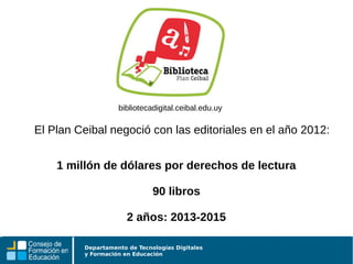 Departamento de Tecnologías Digitales
y Formación en Educación
bibliotecadigital.ceibal.edu.uy
El Plan Ceibal negoció con las editoriales en el año 2012:
1 millón de dólares por derechos de lectura
90 libros
2 años: 2013-2015
 
