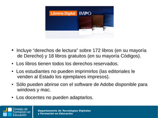Departamento de Tecnologías Digitales
y Formación en Educación
● Incluye “derechos de lectura” sobre 172 libros (en su mayoría
de Derecho) y 18 libros gratuitos (en su mayoría Códigos).
● Los libros tienen todos los derechos reservados.
● Los estudiantes no pueden imprimirlos (las editoriales le
venden al Estado los ejemplares impresos).
● Sólo pueden abrirse con el software de Adobe disponible para
windows y mac.
● Los docentes no pueden adaptarlos.
 