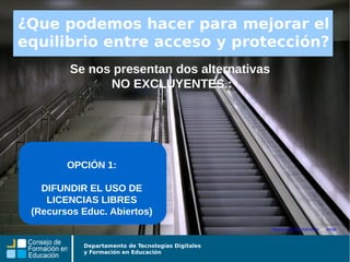 Departamento de Tecnologías Digitales
y Formación en Educación
Se nos presentan dos alternativas
NO EXCLUYENTES :
Algunos derechos reservados por tetegil
¿Que podemos hacer para mejorar el
equilibrio entre acceso y protección?
OPCIÓN 1:
DIFUNDIR EL USO DE
LICENCIAS LIBRES
(Recursos Educ. Abiertos)
 