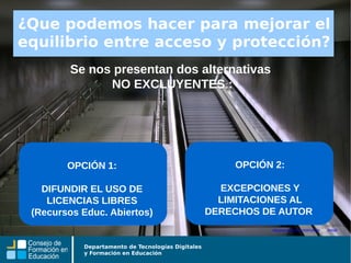 Departamento de Tecnologías Digitales
y Formación en Educación
Se nos presentan dos alternativas
NO EXCLUYENTES :
Algunos derechos reservados por tetegil
¿Que podemos hacer para mejorar el
equilibrio entre acceso y protección?
OPCIÓN 2:
EXCEPCIONES Y
LIMITACIONES AL
DERECHOS DE AUTOR
OPCIÓN 1:
DIFUNDIR EL USO DE
LICENCIAS LIBRES
(Recursos Educ. Abiertos)
 