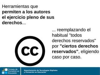 Departamento de Tecnologías Digitales
y Formación en Educación
... reemplazando el
habitual "todos
derechos reservados"
por "ciertos derechos
reservados", eligiendo
caso por caso.
Herramientas que
permiten a los autores
el ejercicio pleno de sus
derechos...
 