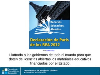 Departamento de Tecnologías Digitales
y Formación en Educación
Llamado a los gobiernos de todo el mundo para que
doten de licencias abiertas los materiales educativos
financiados por el Estado.
Por unesco.org
 