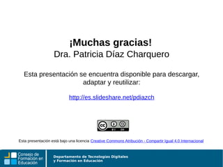 Departamento de Tecnologías Digitales
y Formación en Educación
¡Muchas gracias!
Dra. Patricia Díaz Charquero
Esta presentación se encuentra disponible para descargar,
adaptar y reutilizar:
http://es.slideshare.net/pdiazch
Esta presentación está bajo una licencia Creative Commons Atribución - Compartir Igual 4.0 Internacional
 