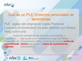 Qué es un PLE: Entornos personales de aprendizaje PLE -siglas del original en inglés Personal Learning Environment- ha sido definido por Dolors Reig como una  "colección autodefinida de servicios, herramientas y dispositivos  que ayuda a los estudiantes a crear sus Redes Personales de  Conocimiento (PKN), poniendo en común  nodos de conocimiento  táctico   (personas) y  nodos de conocimiento explícito  (información)". 