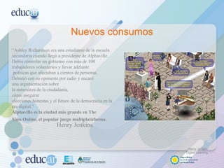 Nuevos consumos “ Ashley Richardson era una estudiante de la escuela secundaria cuando llegó a presidente de Alphaville. Debía controlar un gobierno con más de 100 trabajadores voluntarios y llevar adelante políticas que afectaban a cientos de personas.  Debatió con su oponente por radio y encaró  una argumentación sobre la naturaleza de la ciudadanía,  cómo asegurar elecciones honestas y el futuro de la democracia en la era digital.” Alphaville es la ciudad más grande en The  Sims Online, el popular juego   multiplataforma.   Henry Jenkins Henry Jenkins Digital Learning 