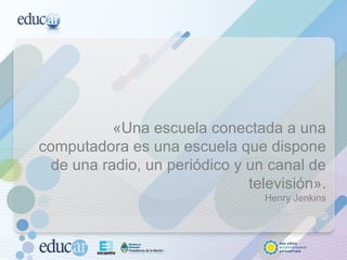 «Una escuela conectada a una computadora es una escuela que dispone de una radio, un periódico y un canal de televisión». Henry Jenkins 