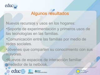 Algunos resultados Nuevos recursos y usos en los hogares: Soporte de experimentación y primeros usos de las tecnologías en las familias. Comunicación entre las familias por medio de redes sociales. Jóvenes que comparten su conocimiento con sus mayores. Nuevos de espacios de interacción familiar alrededor de la netbook. 