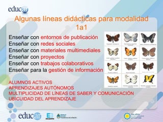 Algunas líneas didácticas para modalidad 1a1 Enseñar con  entornos de publicación Enseñar con  redes sociales Enseñar con  materiales multimediales Enseñar con  proyectos  Enseñar con  trabajos colaborativos Enseñar para la  gestión de información ALUMNOS ACTIVOS APRENDIZAJES AUTÓNOMOS MULTIPLICIDAD DE LÍNEAS DE SABER Y COMUNICACIÓN UBICUIDAD DEL APRENDIZAJE 
