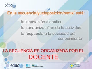 En la secuencia/yuxtaposición/remix/ está: la innovación didáctica la «unaunización» de la actividad la respuesta a la sociedad del    conocimiento LA SECUENCIA ES ORGANIZADA POR EL  DOCENTE 