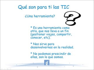 Qué son para ti las TIC ¿Una herramienta? * Es una herramienta como otra, que nos lleva a un fin (gestionar viajes, compartir, conocer, etc). * Nos sirve para desenvolvernos en la realidad. * No podemos prescindir de ellas, son lo que somos. 