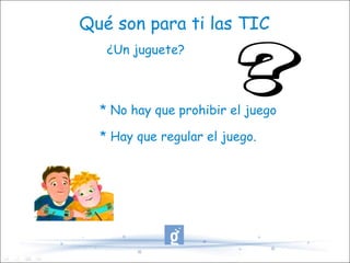 Qué son para ti las TIC ¿Un juguete? * No hay que prohibir el juego * Hay que regular el juego. 