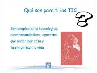 Qué son para ti las TIC Son simplemente tecnologías,  electrodomésticos, aparatos que andan por casa y te simplifican la vida 