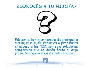 ¿CONOCES A TU HIJO/A? Educar es la mejor manera de proteger a tus hijos e hijas. Espiarles o prohibirles el acceso a las TIC, son solo soluciones temporales que no darán fruto a largo plazo. Solo ganaremos su desconfianza. 