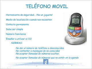 TELÉFONO MOVIL Herramienta de seguridad... ¡No un juguete! Medio de localización cuando nos necesiten Contacto permanente Debe ser simple Número familiares Enseñar a utilizar el 112 NORMAS: No dar el número de teléfono a desconocidos. No contestar a mensajes de no conocidos No aceptar llamadas de números ocultos No aceptar llamadas de números que no estén   en la agenda 