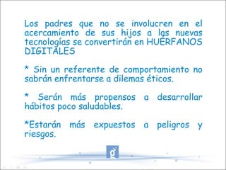Los padres que no se involucren en el acercamiento de sus hijos a las nuevas tecnologías se convertirán en HUÉRFANOS DIGITALES * Sin un referente de comportamiento no sabrán enfrentarse a dilemas éticos. * Serán más propensos a desarrollar hábitos poco saludables. *Estarán más expuestos a peligros y riesgos. 