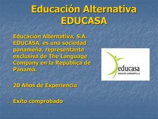 Educación Alternativa
EDUCASA
 Educación Alternativa, S.A.
EDUCASA, es una sociedad
panameña, representante
exclusiva de The Language
Company en la República de
Panamá.
 20 Años de Experiencia
 Éxito comprobado
 