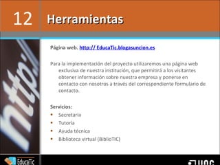 Página web.  http:// EducaTic.blogasuncion.es Para la implementación del proyecto utilizaremos una página web exclusiva de nuestra institución, que permitirá a los visitantes obtener información sobre nuestra empresa y ponerse en contacto con nosotros a través del correspondiente formulario de contacto.  Servicios: Secretaria Tutoría Ayuda técnica Biblioteca virtual (BiblioTIC) Herramientas 12 