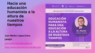 Hacia una
educación
humanista a la
altura de
nuestros
tiempos
 Juan Martín López-Calva
 UPAEP
 juanmartin.lopez@upaep.mx
 https://www.educacionhumanista.com
 
