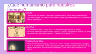 Clásico
• Definición de una esencia o naturaleza humana común, transcultural y transhistórica
• Educar es modelar a la persona para perfeccionarse según ese modelo único (Pedagogía
clásica, prescriptiva)
Moderno
• “La modernidad mató a Dios y puso a la razón en el lugar de Dios” (Camus)
• Educar es desarrollar el pensamiento científico y técnico, racionalismo, terminar con mitos
y supersticiones, eliminar lo subjetivo. (Ciencias de la educación)
Histórico-heurístico
• “El ser humano es siempre ya y todavía no”, somos humanos precariamente (Lonergan)
• Poner en el centro al ser humano y su dignidad, pero como un desconocido-conocido que
siempre estamos en búsqueda de comprender y formar mejor, según cada época y
cultura
J U A N M A R T Í N L Ó P E Z - C A L V A
 