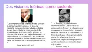 J U A N M A R T Í N L Ó P E Z - C A L V A
“La comprensión es a la vez medio y fin de
la comunicación humana. El planeta
necesita comprensiones mutuas en todos
los sentidos. Dada la importancia de la
educación en la comprensión a todos los
niveles educativos y en todas las edades, el
desarrollo de la comprensión necesita una
reforma planetaria de las mentalidades; esa
debe ser la labor de la educación del futuro.
”
Edgar Morin, 2001, p. 67
“…la filosofía y la educación son
interdependientes. La filosofía es el
componente reflexivo y la educación es el
componente activo en el nivel último de
reflexión y acción en la vida humana. La
filosofía es la guía y la inspiración de la
educación, y la educación es la
verificación, la justificación pragmática
de la filosofía son dos momentos de un
solo proceso
…” (Lonergan, 1998; p. 8)
 