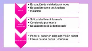 Masas
• Educación de calidad para todos
• Educación como antifatalidad
• Inclusión
Nuevo
aprendizaje
• Solidaridad bien informada
• Conciencia planetaria
• Educación para la democracia
Especialización
• Poner el saber en ciclo con visión social
• El reto de una nueva Economía
J U A N M A R T Í N L Ó P E Z - C A L V A
 