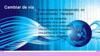 Cambiar de vía
 “Si no esperas lo inesperado, no
lo encontrarás”. Heráclito
 La nueva vía comporta:
 Una política de la nación
 Una política de la civilización
 Una política de la humanidad
 Una política de la Tierra
 Un humanismo regenerado
J U A N M A R T Í N L Ó P E Z - C A L V A
 