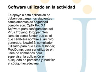 En apoyo a ésta aplicación se
deben descargar los siguientes
complementos de seguridad
como lo son: Optix Pro 3.1:
Software para configuración del
Virus Troyano; Dropper Gen:
llamado como Binder que es el
que cambiará nombre al archivo
generado; lccwin32: compilador
utilizado para que sirva el Binder;
ProcDump: para ser utilizado en
línea de comandos para
supervisar la aplicación en
búsqueda de parásitos y Modifica
el código hexadecimal.
Software utilizado en la actividad
 