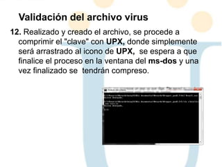 12. Realizado y creado el archivo, se procede a
comprimir el "clave" con UPX, donde simplemente
será arrastrado al icono de UPX, se espera a que
finalice el proceso en la ventana del ms-dos y una
vez finalizado se tendrán compreso.
Validación del archivo virus
 
