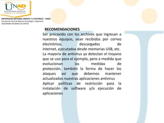 RECOMENDACIONES
Ser precavido con los archivos que ingresan a
nuestros equipos, sean recibidos por correo
electrónico, descargados de
internet, ejecutados desde memorias USB, etc.
La mayoría de antivirus ya detectan el troyano
que se uso para el ejemplo, pero a medida que
evolucionan las medidas de
protección, también la forma de hacer los
ataques así que debemos mantener
actualizados nuestras aplicaciones antivirus
Aplicar políticas de restricción para la
instalación de software y/o ejecución de
aplicaciones
UNIVERSIDAD NACIONAL ABIERTA Y A DISTANCIA – UNAD
Escuela de Ciencias Básicas tecnología e ingeniería
SEGURIDAD EN BASES DE DATOS
 