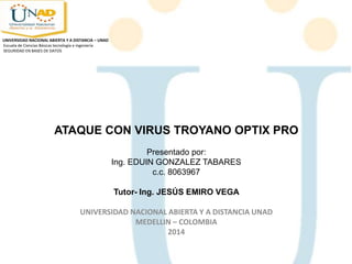 ATAQUE CON VIRUS TROYANO OPTIX PRO
Presentado por:
Ing. EDUIN GONZALEZ TABARES
c.c. 8063967
Tutor- Ing. JESÚS EMIRO VEGA
UNIVERSIDAD NACIONAL ABIERTA Y A DISTANCIA UNAD
MEDELLIN – COLOMBIA
2014
UNIVERSIDAD NACIONAL ABIERTA Y A DISTANCIA – UNAD
Escuela de Ciencias Básicas tecnología e ingeniería
SEGURIDAD EN BASES DE DATOS
 