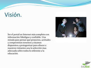 Visión.
Ser el portal en Internet más completo con
información fidedigna y confiable. Una
mirada para pensar qué proyectos, actitudes
y compromisos tenemos y estamos
dispuestos a protagonizar para ofrecer a
nuestros visitantes una la selección mas
adecuada sobre todos lo referente a la
educación.
 