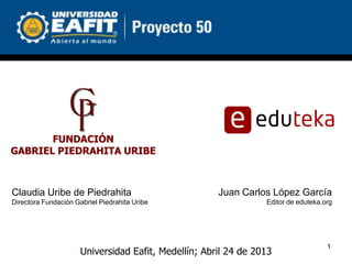 FUNDACIÓN
GABRIEL PIEDRAHITA URIBE



Claudia Uribe de Piedrahita                           Juan Carlos López García
Directora Fundación Gabriel Piedrahita Uribe                     Editor de eduteka.org




                                                                                    1
                      Universidad Eafit, Medellín; Abril 24 de 2013
 