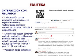 EDUTEKA
INTERACCIÓN CON
USUARIOS
 La interacción con las
principales redes sociales, en
especial Facebook y
Twitter, facilita compartir
contenidos con otras personas y
organizaciones.
 Los usuarios pueden comentar
cualquier contenido publicado en
Eduteka. Al final de cada
artículo, proyecto, currículo o
recurso, aparece una ventana
para escribir comentarios.
 Valoración de los contenidos.
                                       27
 