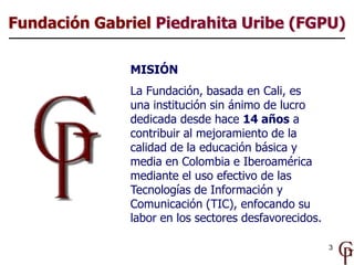 Fundación Gabriel Piedrahita Uribe (FGPU)

              MISIÓN
              La Fundación, basada en Cali, es
              una institución sin ánimo de lucro
              dedicada desde hace 14 años a
              contribuir al mejoramiento de la
              calidad de la educación básica y
              media en Colombia e Iberoamérica
              mediante el uso efectivo de las
              Tecnologías de Información y
              Comunicación (TIC), enfocando su
              labor en los sectores desfavorecidos.

                                                      3
 