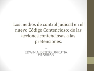 Los medios de control judicial en el
 nuevo Código Contencioso: de las
    acciones contenciosas a las
          pretensiones.
                Por:

     EDWIN ALBERTO URRUTIA
            HERRERA
 