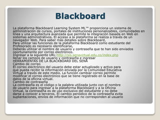 Blackboard
La plataforma Blackboard Learning System ML™ proporciona un sistema de
administración de cursos, portales de instituciones personalizables, comunidades en
línea y una arquitectura avanzada que permite la integración basada en Web en
sistemas administrativos. El acceso a la plataforma se realiza a través de un
navegador Web. Para saber más detalles sobre Blackboard,
Para utilizar las funciones de la plataforma Blackboard como estudiante del
Profesorado es necesario identificarse,
Deberás utilizar el nombre de usuario y contraseña que te han sido enviados
oportunamente por correo electrónico.
Ingresar a la siguiente URL:http://sis.senavirtual.edu.co/index.php
llenar los campos de usuario y contraseña e ingresar
HERRAMIENTAS DE LA BLACKBOARD DEL SENA
Cambio de correo
El correo electrónico del usuario debe estar actualizado y activo para
que pueda recibir la información enviada por la Comunidad Educativa
Virtual a través de este medio. La función cambiar correo permite
modificar el correo electrónico que se tiene registrado en la base de
datos de la oficina virtual.
Cambio de contraseña
La contraseña es el código o la palabra utilizada junto con el nombre
de usuario para ingresar a la plataforma Blackboard y a la Oficina
Virtual, la contraseña es de uso exclusivo del estudiante y no debe
darse a conocer a terceros. El cambio periódico de la contraseña evita
suplantaciones, envíos de información que no corresponden al usuario
 
